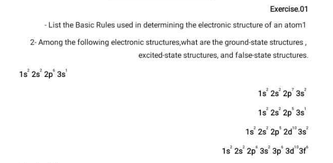 Exercise.01
- List the Basic Rules used in determining the electronic structure of an atom1
2- Among the following electronic structures,what are the ground-state structures ,
excited-state structures, and false-state structures.
1s^22s^22p^63s'
1s^22s^22p^73s^2
1s^22s^22p^53s^1
1s^22s^22p^52d^(10)3s^2
1s^22s^22p^43s^23p^43d^(10)3f^6