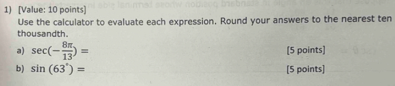 [Value: 10 points] 
Use the calculator to evaluate each expression. Round your answers to the nearest ten 
thousandth. 
a) sec (- 8π /13 )= [5 points] 
b) sin (63°)= [5 points]