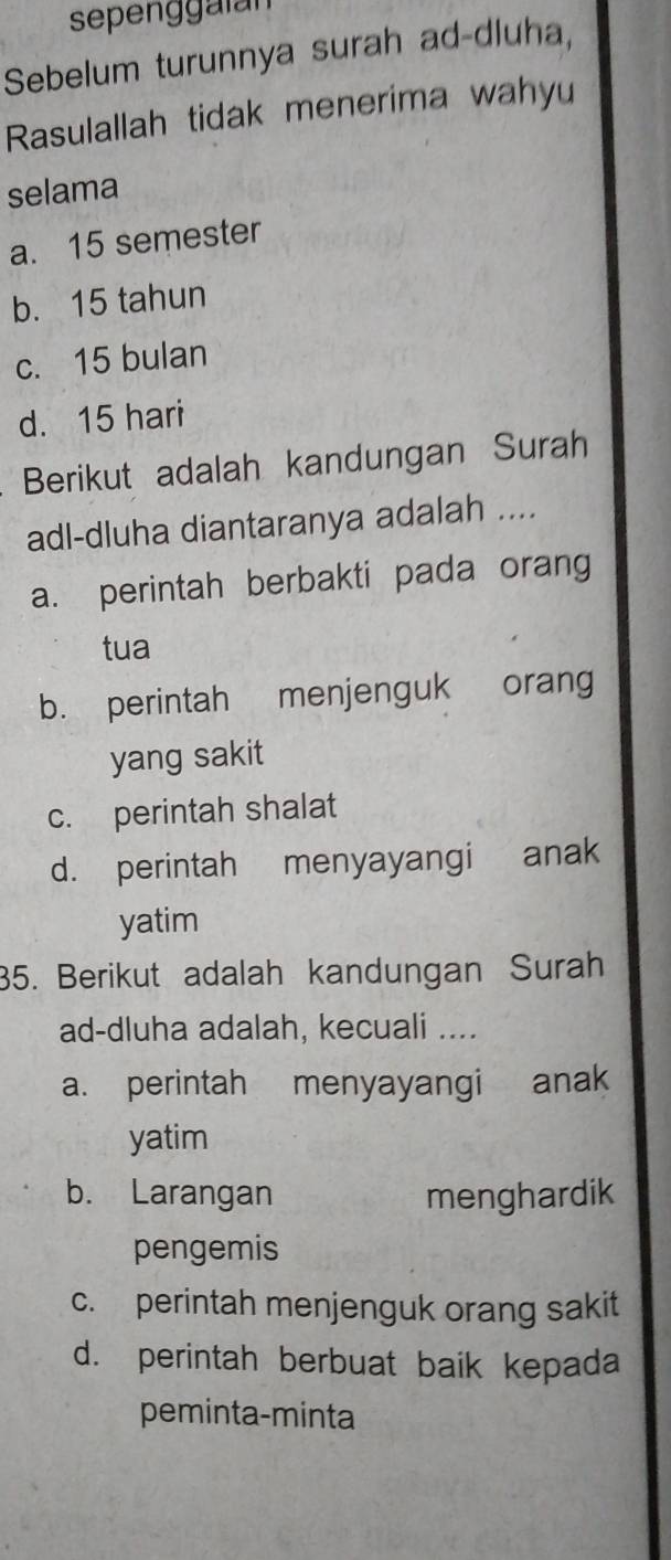 sepenggalan
Sebelum turunnya surah ad-dluha,
Rasulallah tidak menerima wahyu
selama
a. 15 semester
b. 15 tahun
c. 15 bulan
d. 15 hari
Berikut adalah kandungan Surah
adl-dluha diantaranya adalah ....
a. perintah berbakti pada orang
tua
b. perintah menjenguk orang
yang sakit
c. perintah shalat
d. perintah menyayangi anak
yatim
35. Berikut adalah kandungan Surah
ad-dluha adalah, kecuali ....
a. perintah menyayangi anak
yatim
b. Larangan menghardik
pengemis
c. perintah menjenguk orang sakit
d. perintah berbuat baik kepada
peminta-minta