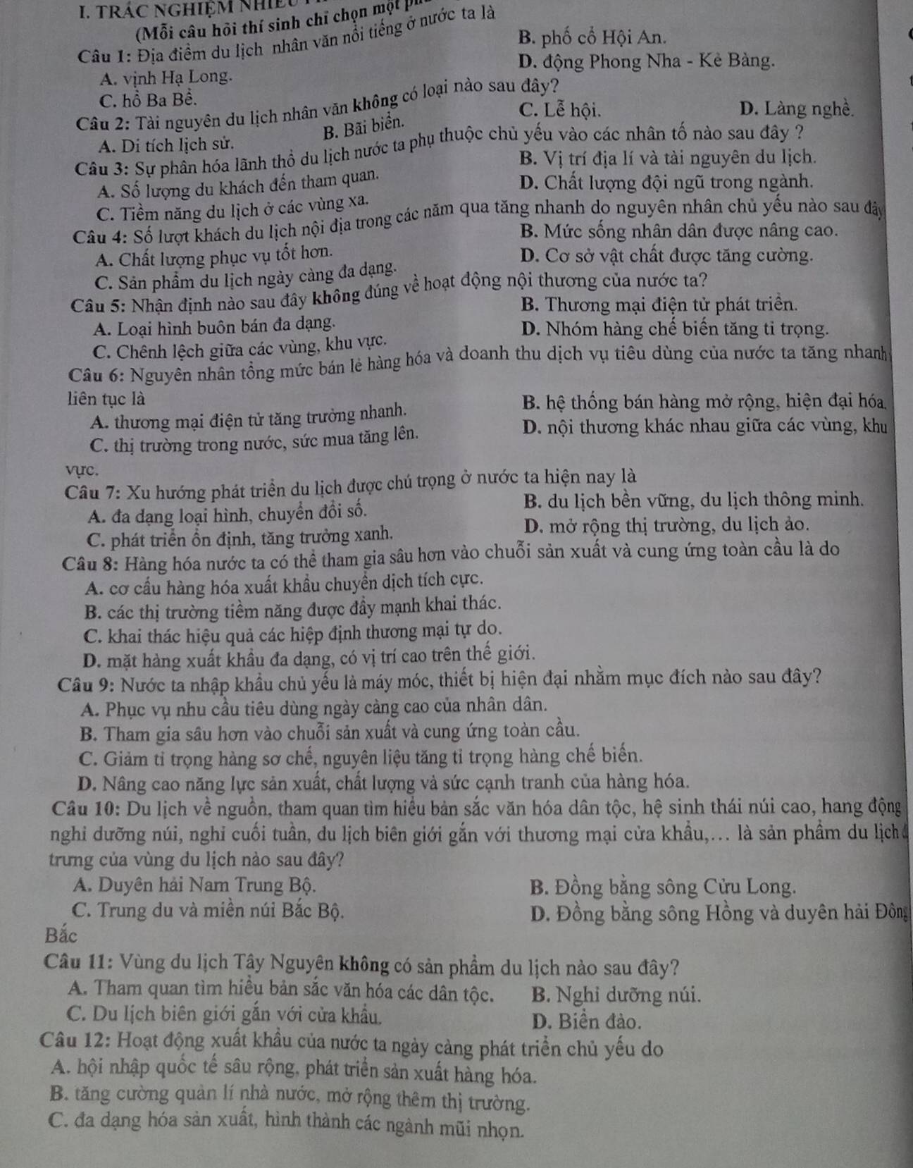 TRÁC NGHIỆM NhIềU
(Mỗi câu hội thí sinh chỉ chọn một pu
B. phố cổ Hội An.
Câu 1: Địa điểm du lịch nhân văn nổi tiếng ở nước ta là
D. động Phong Nha - Kẻ Bàng.
A. vịnh Hạ Long.
C. hồ Ba Bề.
Câu 2: Tài nguyên du lịch nhân văn không có loại nào sau đây?
C. Lễ hội. D. Làng nghề.
B. Bãi biển.
A. Di tích lịch sử.
Câu 3: Sự phần hóa lãnh thổ du lịch nước ta phụ thuộc chủ yếu vào các nhân tố nào sau đây ?
B. Vị trí địa lí và tài nguyên du lịch.
A. Số lượng du khách đến tham quan.
D. Chất lượng đội ngũ trong ngành.
C. Tiềm năng du lịch ở các vùng xa.
Câu 4: Số lượt khách du lịch nội địa trong các năm qua tăng nhanh do nguyên nhân chủ yếu nào sau đây
B. Mức sống nhân dân được nâng cao.
A. Chất lượng phục vụ tốt hơn. D. Cơ sở vật chất được tăng cường.
C. Sản phẩm du lịch ngày càng đa dạng.
Câu 5: Nhận định nào sau đây không đúng về hoạt động nội thương của nước ta?
B. Thương mại điện tử phát triền.
A. Loại hình buôn bán đa dạng. D. Nhóm hàng chế biến tăng tỉ trọng.
C. Chênh lệch giữa các vùng, khu vực.
Câu 6: Nguyên nhân tổng mức bán lẻ hàng hóa và doanh thu dịch vụ tiêu dùng của nước ta tăng nhanh
liên tục là B. hệ thống bán hàng mở rộng, hiện đại hóa
A. thương mại điện tử tăng trưởng nhanh.
C. thị trường trong nước, sức mua tăng lên.
D. nội thương khác nhau giữa các vùng, khu
vực.
Câu 7: Xu hướng phát triển du lịch được chú trọng ở nước ta hiện nay là
A. đa đạng loại hình, chuyển đổi số.
B. du lịch bền vững, du lịch thông minh.
C. phát triển ồn định, tăng trưởng xanh.
D. mở rộng thị trường, du lịch ảo.
Câu 8: Hàng hóa nước ta có thể tham gia sâu hơn vào chuỗi sản xuất và cung ứng toàn cầu là do
A. cơ cầu hàng hóa xuất khẩu chuyển dịch tích cực.
B. các thị trường tiềm năng được đầy mạnh khai thác.
C. khai thác hiệu quả các hiệp định thương mại tự do.
D. mặt hàng xuất khầu đa dạng, có vị trí cao trên thế giới.
Cầu 9: Nước ta nhập khẩu chủ yếu là máy móc, thiết bị hiện đại nhằm mục đích nào sau đây?
A. Phục vụ nhu cầu tiêu dùng ngày càng cao của nhân dân.
B. Tham gia sâu hơn vào chuỗi sản xuất và cung ứng toàn cầu.
C. Giảm tỉ trọng hàng sơ chế, nguyên liệu tăng tỉ trọng hàng chế biến.
D. Nâng cao năng lực sản xuất, chất lượng và sức cạnh tranh của hàng hóa.
Câu 10: Du lịch về nguồn, tham quan tìm hiểu bản sắc văn hóa dân tộc, hệ sinh thái núi cao, hang động
nghi dưỡng núi, nghi cuối tuần, du lịch biên giới gắn với thương mại cửa khẩu,... là sản phẩm du lịch
trung của vùng du lịch nào sau đây?
A. Duyên hải Nam Trung Bộ. B. Đồng bằng sông Cửu Long.
C. Trung du và miền núi Bắc Bộ. D. Đồng bằng sông Hồng và duyên hải Đông
Bắc
Câu 11: Vùng du lịch Tây Nguyên không có sản phẩm du lịch nào sau đây?
A. Tham quan tìm hiều bản sắc văn hóa các dân tộc. B. Nghỉ dưỡng núi.
C. Du lịch biên giới gắn với cửa khẩu. D. Biền đào.
Câu 12: Hoạt động xuất khẩu của nước ta ngày càng phát triển chủ yếu do
A. hội nhập quốc tế sâu rộng, phát triển sản xuất hàng hóa.
B. tăng cường quản lí nhà nước, mở rộng thêm thị trường.
C. đa dạng hóa sản xuất, hình thành các ngành mũi nhọn.