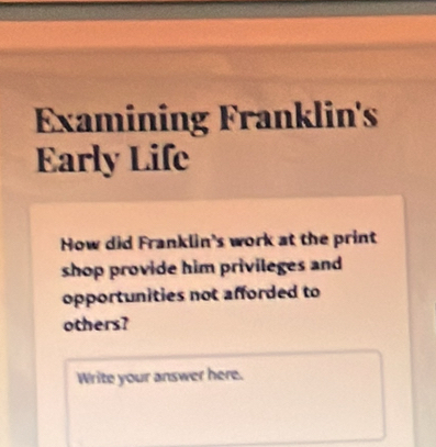 Examining Franklin's 
Early Life 
How did Franklin's work at the print 
shop provide him privileges and 
opportunities not afforded to 
others? 
Write your answer here.