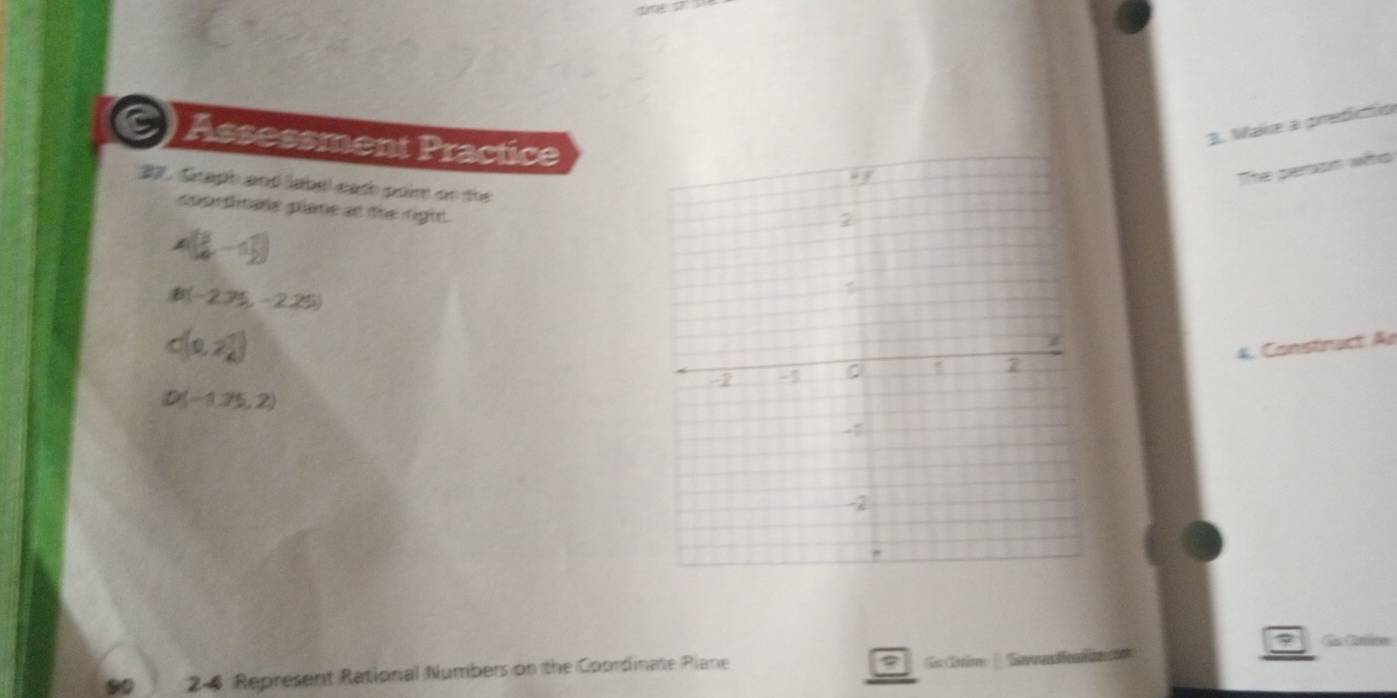 Assessment Practice 
3. Mare a predícfio 
The perom who 
37. Graph and label each poir on the 
cpordinate plane at the right.
A( 3/4 ,-1 1/2 )
B(-2.35,-2.25)
c(0,2 1/4 )
4. Construct. Ae
D(-1.75,2)
7 Co Cmico 
9 24 Represent Rational Numbers on the Coordinate Plane Ctio ( Salal