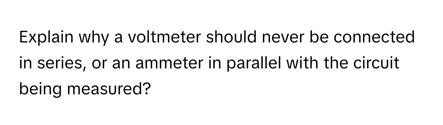 Explain why a voltmeter should never be connected in series, or an ammeter in parallel with the circuit being measured?