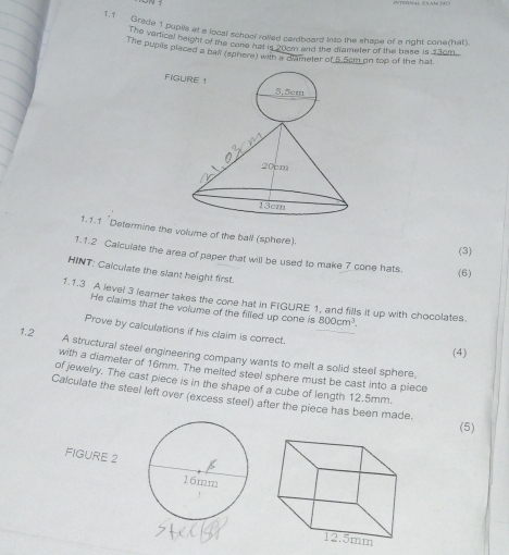 1.1 Grade 1 pupils at a local school rolled cardboard into the shape of a right cone(hat). 
The verical height of the cone hat is 20cm and the drameter of the base is 13cm. 
The pupils placed a ball (sphere) with a diameter of 5.5cm on top of the hat 
1.1.1 'Determine the volume of the ball (sphere). 
(3) 
1.1.2 Calculate the area of paper that will be used to make 7 cone hats. (6) 
HINT: Calculate the slant height first. 
1.1.3 A level 3 learner takes the cone hat in FIGURE 1, and fills it up with chocolates. 800cm^3. 
He claims that the volume of the filled up cone is 
Prove by calculations if his claim is correct. 
(4) 
1.2 A structural steel engineering company wants to melt a solid steel sphere, 
with a diameter of 16mm. The melted steel sphere must be cast into a piece 
of jewelry. The cast piece is in the shape of a cube of length 12,5mm. 
Calculate the steel left over (excess steel) after the piece has been made. (5) 
FIGURE 2