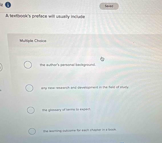 iz 6 Saved
A textbook's preface will usually include
Multiple Choice
the author's personal background.
any new research and development in the field of study.
5
the glossary of terms to expect.
the learning outcome for each chapter in a book.