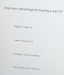 One main advantage to buying a car is?
Higher trade in
Lower insurance
Cheaper than leasing
Ownership the vehicle