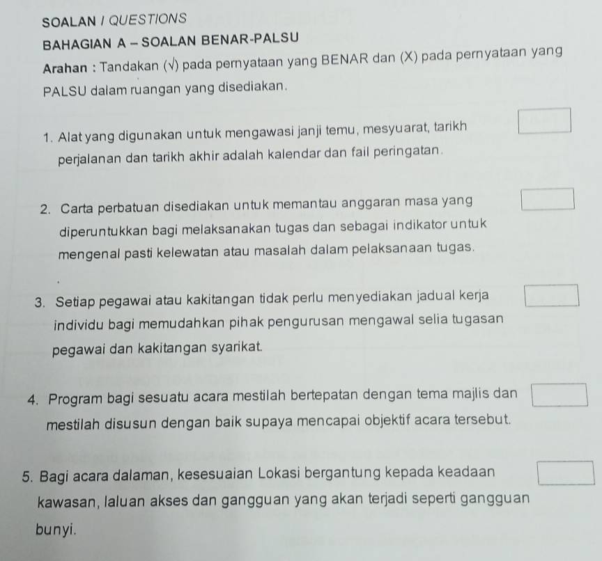 SOALAN / QUESTIONS 
BAHAGIAN A - SOALAN BENAR-PALSU 
Arahan : Tandakan (√) pada pernyataan yang BENAR dan (X) pada pernyataan yang 
PALSU dalam ruangan yang disediakan. 
1. Alat yang digunakan untuk mengawasi janji temu, mesyuarat, tarikh 
perjalanan dan tarikh akhir adalah kalendar dan fail peringatan. 
2. Carta perbatuan disediakan untuk memantau anggaran masa yang 
diperuntukkan bagi melaksanakan tugas dan sebagai indikator untuk 
mengenal pasti kelewatan atau masalah dalam pelaksanaan tugas. 
3. Setiap pegawai atau kakitangan tidak perlu menyediakan jadual kerja 
individu bagi memudahkan pihak pengurusan mengawal selia tugasan 
pegawai dan kakitangan syarikat. 
4. Program bagi sesuatu acara mestilah bertepatan dengan tema majlis dan 
mestilah disusun dengan baik supaya mencapai objektif acara tersebut. 
5. Bagi acara dalaman, kesesuaian Lokasi bergantung kepada keadaan 
kawasan, laluan akses dan gangguan yang akan terjadi seperti gangguan 
bunyi.