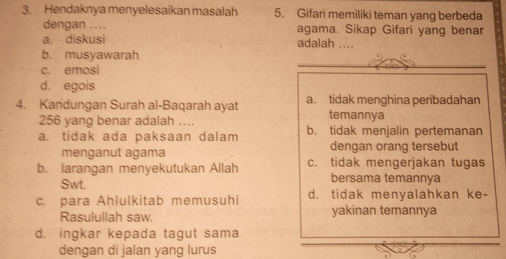 Hendaknya menyelesaikan masalah. 5. Gifari memiliki teman yang berbeda
dengan .... agama. Sikap Gifari yang benar
a. diskusi adalah ....
b. musyawarah
c. emosi
d. egois
4. Kandungan Surah al-Baqarah ayat
a. tidak menghina peribadahan
256 yang benar adalah ..
temannya
a. tidak ada paksaan dalam
b. tidak menjalin pertemanan
menganut agama
dengan orang tersebut
b. larangan menyekutukan Allah
c. tidak mengerjakan tugas
Swt.
bersama temannya
c. para Aḥlulkitab memusuhi
d. tidak menyalahkan ke-
Rasulullah saw.
yakinan temannya
d. ingkar kepada tagut sama
dengan di jalan yang lurus