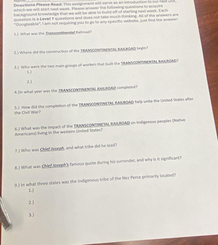 Name 
Directions Please Read: This assignment will serve as an introduction to our next unit, 
which we will start next week. Please answer the following questions to acquire 
background knowledge that we will be able to build off of starting next week. Each 
question is a Level 1 questions and does not take much thinking. All of the answers are 
“Googleable”. I am not requiring you to go to any specific website, just find the answer: 
1.) What was the Transcontinental Railroad? 
2.) Where did the construction of the TRANSCONTINENTAL RAILROAD begin? 
3.) Who were the two main groups of workers that built the TRANSCONTINENTAL RAILROAD? 
1.) 
2.) 
4.)In what year was the TRANSCONTINENTAL RAILROAD completed? 
5.) How did the completion of the TRANSCONTINETAL RAILROAD help unite the United States after 
the Civil War? 
6.) What was the impact of the TRANSCONTINETAL RAILROAD on Indigenous peoples (Native 
Americans) living in the western United States? 
7.) Who was Chief Joseph, and what tribe did he lead? 
8.) What was Chief Joseph’s famous quote during his surrender, and why is it significant? 
9.) In what three states was the Indigenous tribe of the Nez Perce primarily located? 
1.) 
2.) 
3.)