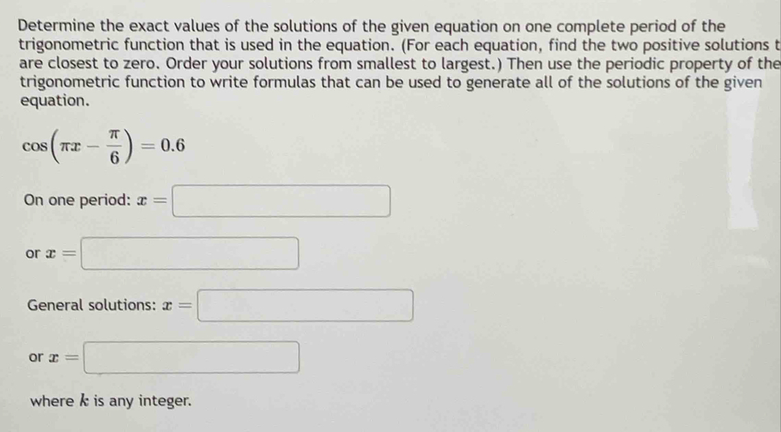 Determine the exact values of the solutions of the given equation on one complete period of the 
trigonometric function that is used in the equation. (For each equation, find the two positive solutions t 
are closest to zero. Order your solutions from smallest to largest.) Then use the periodic property of the 
trigonometric function to write formulas that can be used to generate all of the solutions of the given 
equation.
cos (π x- π /6 )=0.6
On one period: x=□
or x=□
General solutions: x=□
or x= □
where k is any integer.