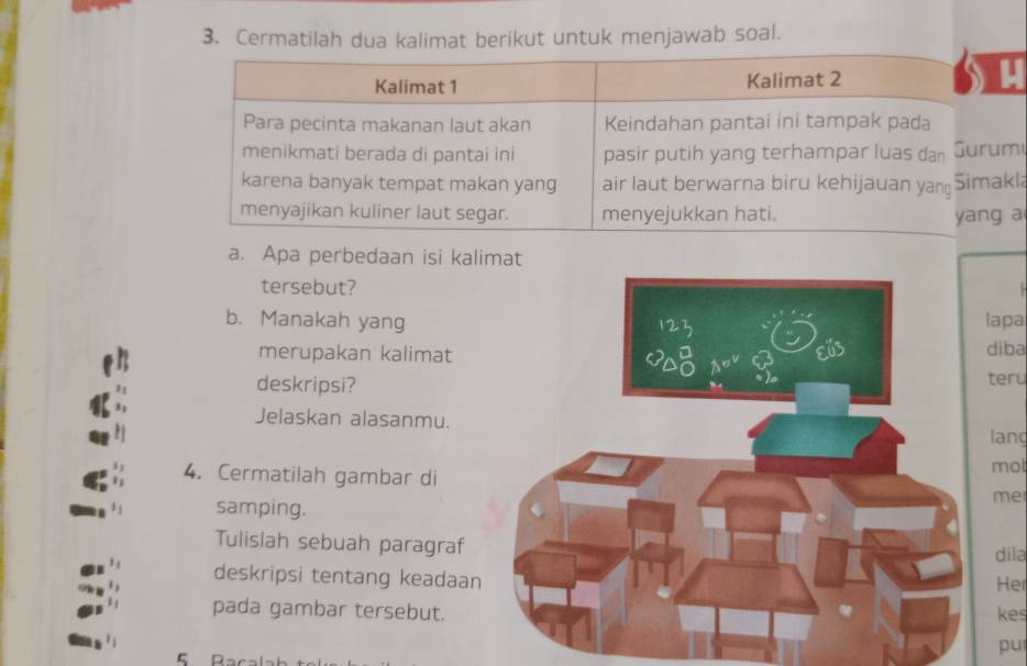 Cermatilah dua kalimat berikut untuk menjawab soal. 
Kalimat 1 Kalimat 2 
Para pecinta makanan laut akan Keindahan pantai ini tampak pada 
menikmati berada di pantai ini pasir putih yang terhampar luas dan Surum 
karena banyak tempat makan yang air laut berwarna biru kehijauan yang Simakla 
menyajikan kuliner laut segar. menyejukkan hati. yang a 
a. Apa perbedaan isi kal 
tersebut? 
b. Manakah yanglapa 
merupakan kalimat 
diba 
deskripsi? 
teru 
Jelaskan alasanmu. 
lang 
mot 
4. Cermatilah gambar dime 
samping. 
Tulislah sebuah paragraf 
dila 
deskripsi tentang keadaan 
Her 
pada gambar tersebut.kes 
pur