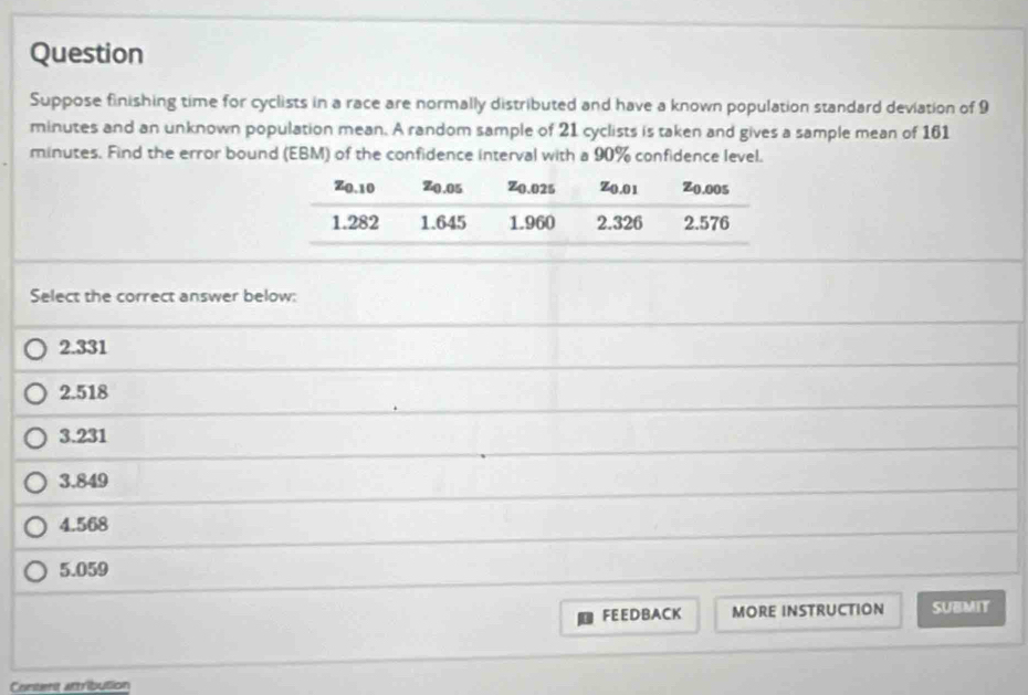 Question
Suppose finishing time for cyclists in a race are normally distributed and have a known population standard deviation of 9
minutes and an unknown population mean. A random sample of 21 cyclists is taken and gives a sample mean of 161
minutes. Find the error bound (EBM) of the confidence interval with a 90% confidence level.
Select the correct answer below:
2.331
2.518
3.231
3.849
4.568
5.059
FEEDBACK MORE INSTRUCTION SUBMIT
Content attribution