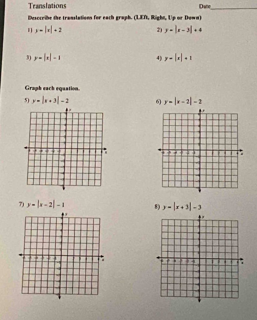 Translations Date_ 
Desccribe the translations for each graph. (LEft, Right, Up or Down) 
1) y=|x|+2 2) y=|x-3|+4
3) y=|x|-1 4) y=|x|+1
Graph each equation. 
5) y=|x+3|-2 6) y=|x-2|-2

7) y=|x-2|-1 y=|x+3|-3
8)