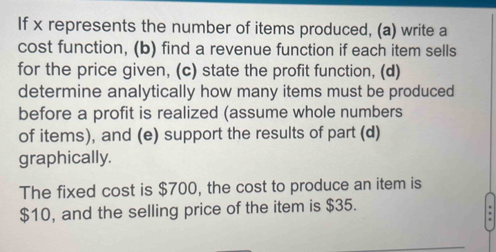 If x represents the number of items produced, (a) write a 
cost function, (b) find a revenue function if each item sells 
for the price given, (c) state the profit function, (d) 
determine analytically how many items must be produced 
before a profit is realized (assume whole numbers 
of items), and (e) support the results of part (d) 
graphically. 
The fixed cost is $700, the cost to produce an item is
$10, and the selling price of the item is $35.