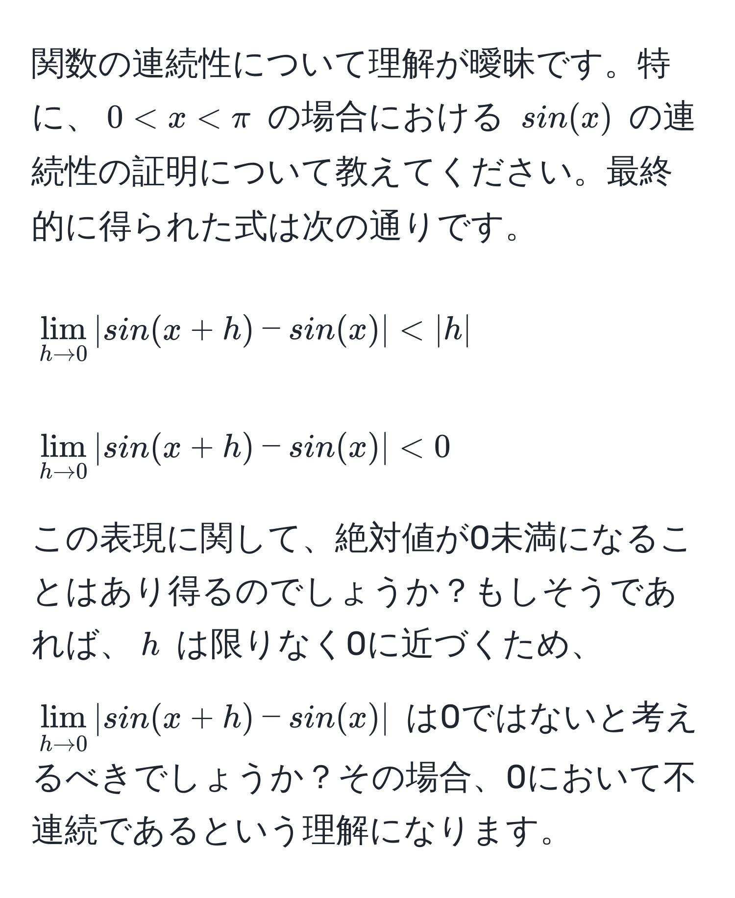 関数の連続性について理解が曖昧です。特に、$0 < x < π$ の場合における $sin(x)$ の連続性の証明について教えてください。最終的に得られた式は次の通りです。  
[
lim_h to 0 |sin(x+h) - sin(x)| < |h|
]  
[
lim_h to 0 |sin(x+h) - sin(x)| < 0
]  
この表現に関して、絶対値が0未満になることはあり得るのでしょうか？もしそうであれば、$h$ は限りなく0に近づくため、$lim_h to 0 |sin(x+h) - sin(x)|$ は0ではないと考えるべきでしょうか？その場合、0において不連続であるという理解になります。