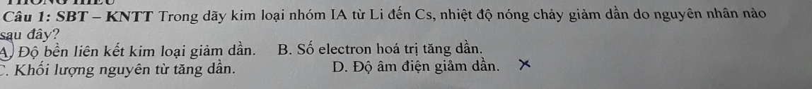 SBT - KNTT Trong dãy kim loại nhóm IA từ Li đến Cs, nhiệt độ nóng chảy giảm dần do nguyên nhân nào
sau đây?
A Độ bền liên kết kim loại giảm dần. B. Số electron hoá trị tăng dần.
C. Khối lượng nguyên từ tăng dần. D. Độ âm điện giảm dần. X