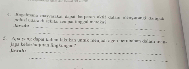 uan Alam dan Sosial SD 4 KSP 
4. Bagaimana masyarakat dapat berperan aktif dalam mengurangi dampak 
polusi udara di sekitar tempat tinggal mereka? 
Jawab: 
_ 
_ 
5. Apa yang dapat kalian lakukan untuk menjadi agen perubahan dalam men- 
jaga keberlanjutan lingkungan? 
Jawab:_ 
_