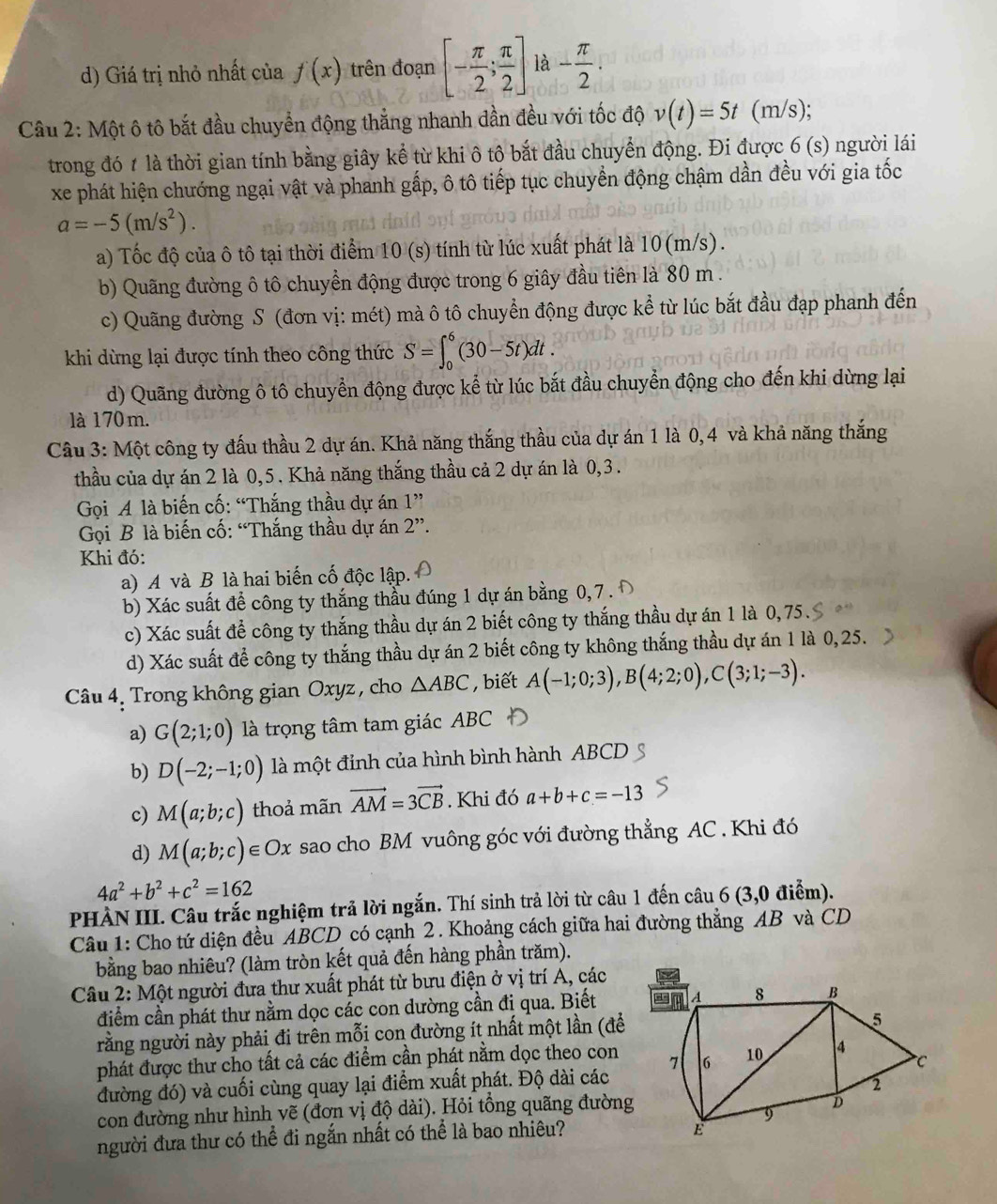 d) Giá trị nhỏ nhất của f(x) trên đoạn [- π /2 ; π /2 ] là - π /2 .
Câu 2: Một ô tô bắt đầu chuyển động thắng nhanh đần đều với tốc độ v(t)=5t (m/s);
trong đó 1 là thời gian tính bằng giây kể từ khi ô tô bắt đầu chuyển động. Đi được 6 (s) người lái
xe phát hiện chướng ngại vật và phanh gấp, ô tô tiếp tục chuyền động chậm dần đều với gia tốc
a=-5(m/s^2).
a) Tốc độ của ô tô tại thời điểm 10 (s) tính từ lúc xuất phát là 10(m/s).
b) Quãng đường ô tô chuyền động được trong 6 giây đầu tiên là 80 m .
c) Quãng đường S (đơn vị: mét) mà ô tô chuyển động được kể từ lúc bắt đầu đạp phanh đến
khi dùng lại được tính theo công thức S=∈t _0^(6(30-5t)dt.
d) Quãng đường ô tô chuyển động được kể từ lúc bắt đầu chuyển động cho đến khi dừng lại
là 170 m.
Câu 3: Một công ty đấu thầu 2 dự án. Khả năng thắng thầu của dự án 1 là 0,4 và khả năng thắng
thầu của dự án 2 là 0,5. Khả năng thắng thầu cả 2 dự án là 0,3 .
Gọi A là biến cố: “Thắng thầu dự án 1”
Gọi B là biến cố: “Thắng thầu dự án 2''.
Khi đó:
a) A và B là hai biến cố độc lập.
b) Xác suất để công ty thắng thầu đúng 1 dự án bằng 0, 7 .
c) Xác suất để công ty thắng thầu dự án 2 biết công ty thắng thầu dự án 1 là 0,75.
d) Xác suất để công ty thắng thầu dự án 2 biết công ty không thắng thầu dự án 1 là 0, 25.
Câu 4. Trong không gian Oxyz , cho △ ABC , biết A(-1;0;3),B(4;2;0),C(3;1;-3).
a) G(2;1;0) là trọng tâm tam giác ABC
b) D(-2;-1;0) là một đỉnh của hình bình hành ABCD
c) M(a;b;c) thoả mãn vector AM)=3vector CB. Khi đó a+b+c=-13
d) M(a;b;c)∈ Ox sao cho BM vuông góc với đường thẳng AC . Khi đó
4a^2+b^2+c^2=162
PHÀN III. Câu trắc nghiệm trả lời ngắn. Thí sinh trả lời từ câu 1 đến câu 6 (3,0 điểm).
Câu 1: Cho tứ diện đều ABCD có cạnh 2. Khoảng cách giữa hai đường thẳng AB và CD
bằng bao nhiêu? (làm tròn kết quả đến hàng phần trăm).
Câu 2: Một người đưa thư xuất phát từ bưu điện ở vị trí A, các
điểm cần phát thư nằm dọc các con dường cần đị qua. Biết 
rằng người này phải đi trên mỗi con đường ít nhất một lần (để
phát được thư cho tất cả các điểm cần phát nằm dọc theo con
đường đó) và cuối cùng quay lại điểm xuất phát. Độ dài các
con đường như hình vẽ (đơn vị độ dài). Hỏi tổng quãng đường
người đưa thư có thể đi ngắn nhất có thể là bao nhiêu?