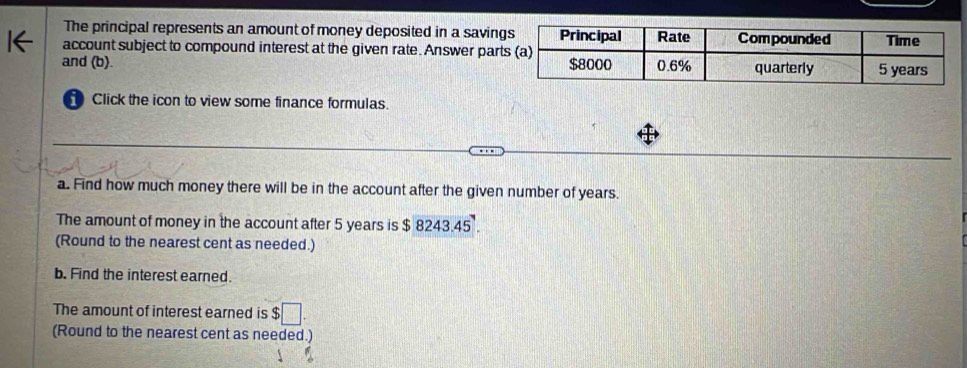 The principal represents an amount of money deposited in a savin 
account subject to compound interest at the given rate. Answer par 
and (b). 
Click the icon to view some finance formulas. 
a. Find how much money there will be in the account after the given number of years. 
The amount of money in the account after 5 years is $8243.45°. 
(Round to the nearest cent as needed.) 
b. Find the interest earned. 
The amount of interest earned is $□
(Round to the nearest cent as needed.)