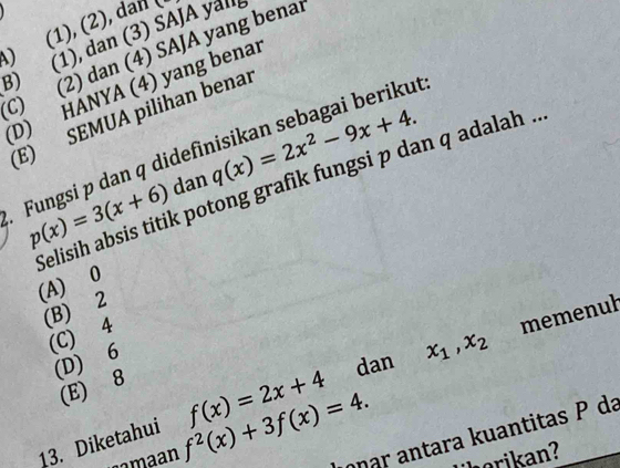 ) (1), (2), dan (
3) (1), dan (3) SAJA yal
C) (2) dan (4) SAJA yang benar
(D) HANYA (4) yang benar
E) SEMUA pilihan benar
ut:
q(x)=2x^2-9x+4. 
Selisih absis titik potong grafik fungsi p dan q adalah ..
. Fungsi p dan q didef dan p(x)=3(x+6)
(A) 0
(B) 2
(C) 4
(D) 6
dan x_1, x_2 memenuł
(E) 8
13. Diketahui f(x)=2x+4
aa an f^2(x)+3f(x)=4. onar antara kuantitas P da