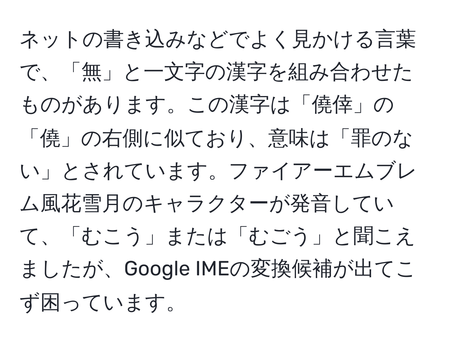 ネットの書き込みなどでよく見かける言葉で、「無」と一文字の漢字を組み合わせたものがあります。この漢字は「僥倖」の「僥」の右側に似ており、意味は「罪のない」とされています。ファイアーエムブレム風花雪月のキャラクターが発音していて、「むこう」または「むごう」と聞こえましたが、Google IMEの変換候補が出てこず困っています。