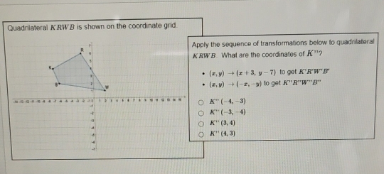 Quadnlateral KRWB is shown on the coordinate grid. 
ply the sequence of transformations below to quadrilateral
RW.B. What are the coordinates of K'' 2
(x,y)to (x+3,y-7)
to get K'R'W'B'
(x,y)to (-x,-y) to get K''R''W''B''
K''(-4,-3)
K''(-3,-4)
K''(3,4)
K''(4,3)