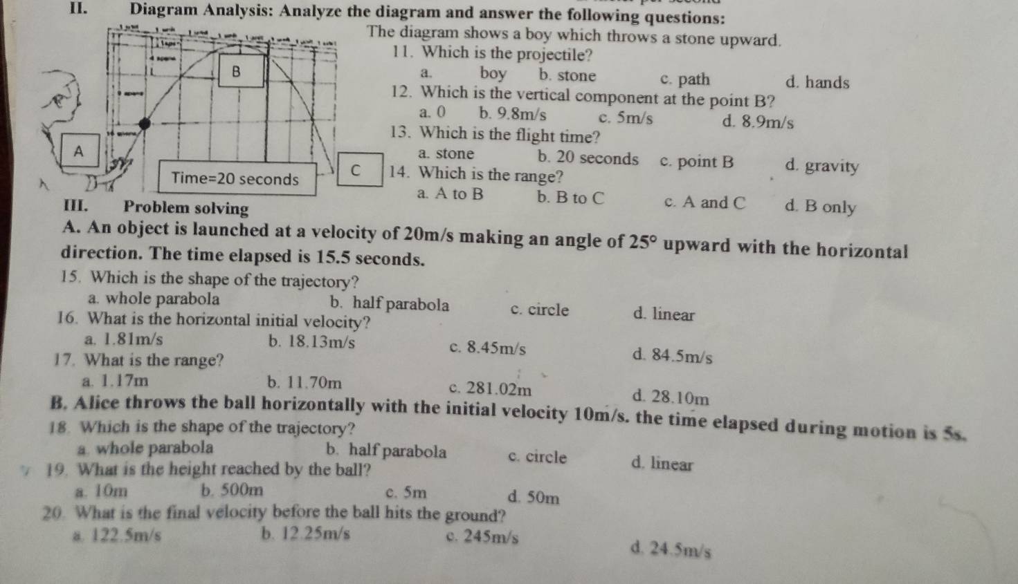 Diagram Analysis: Analyze the diagram and answer the following questions:
The diagram shows a boy which throws a stone upward.

11. Which is the projectile?
B boy b. stone
a.
L c. path d. hands
12. Which is the vertical component at the point B?
a. 0 b. 9.8m/s c. 5m/s d. 8.9m/s
13. Which is the flight time?
a. stone b. 20 seconds
A c. point B d. gravity
Time = 20 seconds C 14. Which is the range?
a. A to B b. B to C c. A and C
III. Problem solving d. B only
A. An object is launched at a velocity of 20m/s making an angle of 25° upward with the horizontal
direction. The time elapsed is 15.5 seconds.
15. Which is the shape of the trajectory?
a. whole parabola b. half parabola c. circle d. linear
16. What is the horizontal initial velocity?
a. 1.81m/s b. 18.13m/s c. 8.45m/s d. 84.5m/s
17. What is the range?
a. 1.17m b. 11.70m c. 281.02m
d. 28.10m
B. Alice throws the ball horizontally with the initial velocity 10m/s. the time elapsed during motion is 5s.
18. Which is the shape of the trajectory?
a whole parabola b. half parabola c. circle d. linear
19. What is the height reached by the ball?
a. 10m b. 500m c. 5m
d. 50m
20. What is the final velocity before the ball hits the ground?
a. 122.5m/s b. 12.25m/s c. 245m/s d. 24.5m/s