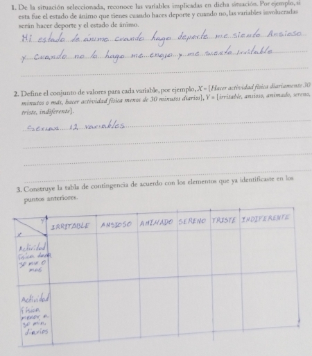 De la situación seleccionada, reconoce las variables implicadas en dicha situación. Por ejemplo, si 
esta fue el estado de ánimo que tienes cuando haces deporte y cuando no, las variables involucradas 
serán hacer deporte y el estado de ánimo. 
_ 
_ 
_ 
2. Define el conjunto de valores para cada variable, por ejemplo, X = [Hacer actividad física diariamente 30 
minutos o más, hacer actividad física menos de 30 minutos diarios], Y = [irritable, ansioso, animado, sereno, 
_ 
triste, indiferente]. 
_ 
_ 
_ 
3. Construye la tabla de contingencia de acuerdo con los elementos que ya identificaste en los 
puntos anteriores.