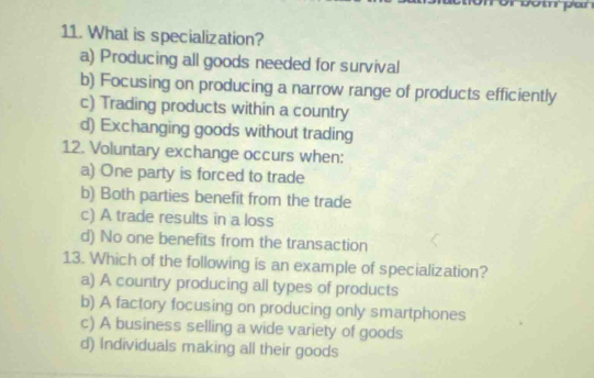 What is specialization?
a) Producing all goods needed for survival
b) Focusing on producing a narrow range of products efficiently
c) Trading products within a country
d) Exchanging goods without trading
12. Voluntary exchange occurs when:
a) One party is forced to trade
b) Both parties benefit from the trade
c) A trade results in a loss
d) No one benefits from the transaction
13. Which of the following is an example of specialization?
a) A country producing all types of products
b) A factory focusing on producing only smartphones
c) A business selling a wide variety of goods
d) Individuals making all their goods