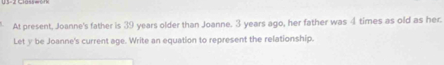 U3-2 Classwork 
At present, Joanne's father is 39 years older than Joanne. 3 years ago, her father was 4 times as old as her. 
Let y be Joanne's current age. Write an equation to represent the relationship.