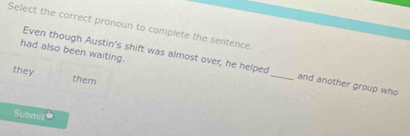 Select the correct pronoun to complete the sentence. 
had also been waiting. 
Even though Austin's shift was almost over, he helped _and another group who 
they them 
Submit