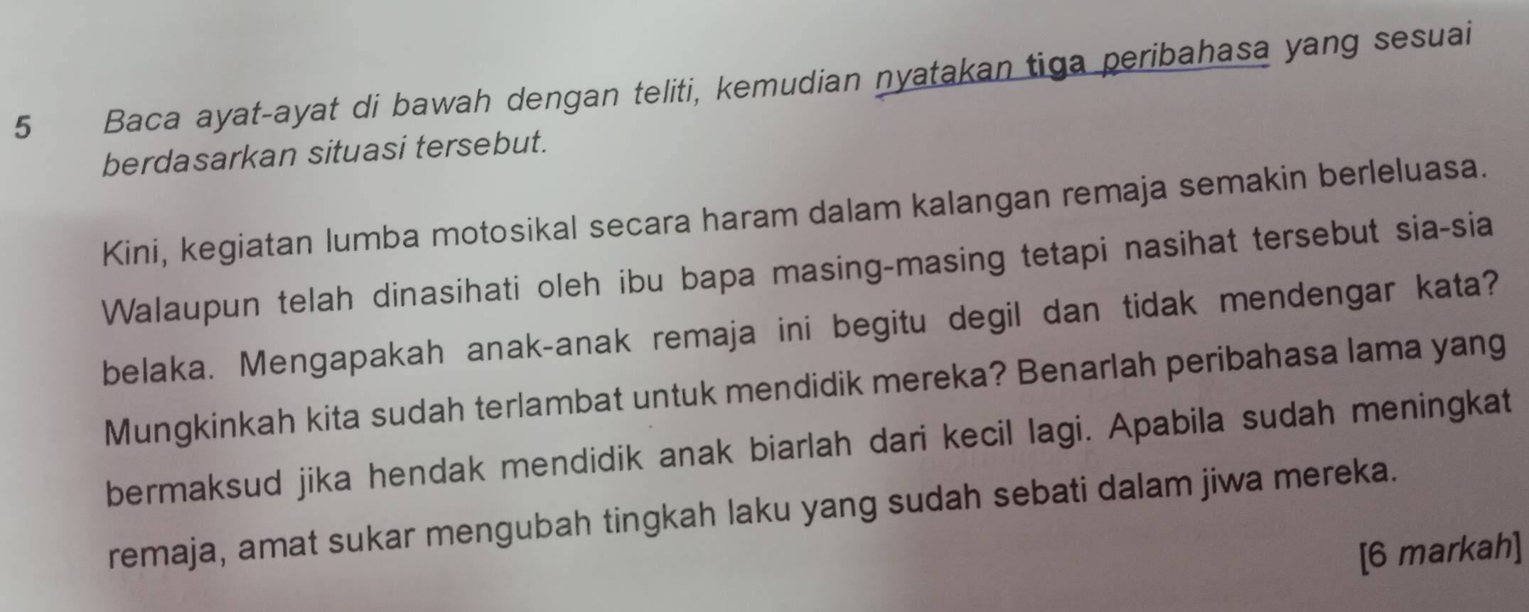 Baca ayat-ayat di bawah dengan teliti, kemudian nyatakan tiga peribahasa yang sesuai 
berdasarkan situasi tersebut. 
Kini, kegiatan lumba motosikal secara haram dalam kalangan remaja semakin berleluasa. 
Walaupun telah dinasihati oleh ibu bapa masing-masing tetapi nasihat tersebut sia-sia 
belaka. Mengapakah anak-anak remaja ini begitu degil dan tidak mendengar kata? 
Mungkinkah kita sudah terlambat untuk mendidik mereka? Benarlah peribahasa lama yang 
bermaksud jika hendak mendidik anak biarlah dari kecil lagi. Apabila sudah meningkat 
remaja, amat sukar mengubah tingkah laku yang sudah sebati dalam jiwa mereka. 
[6 markah]