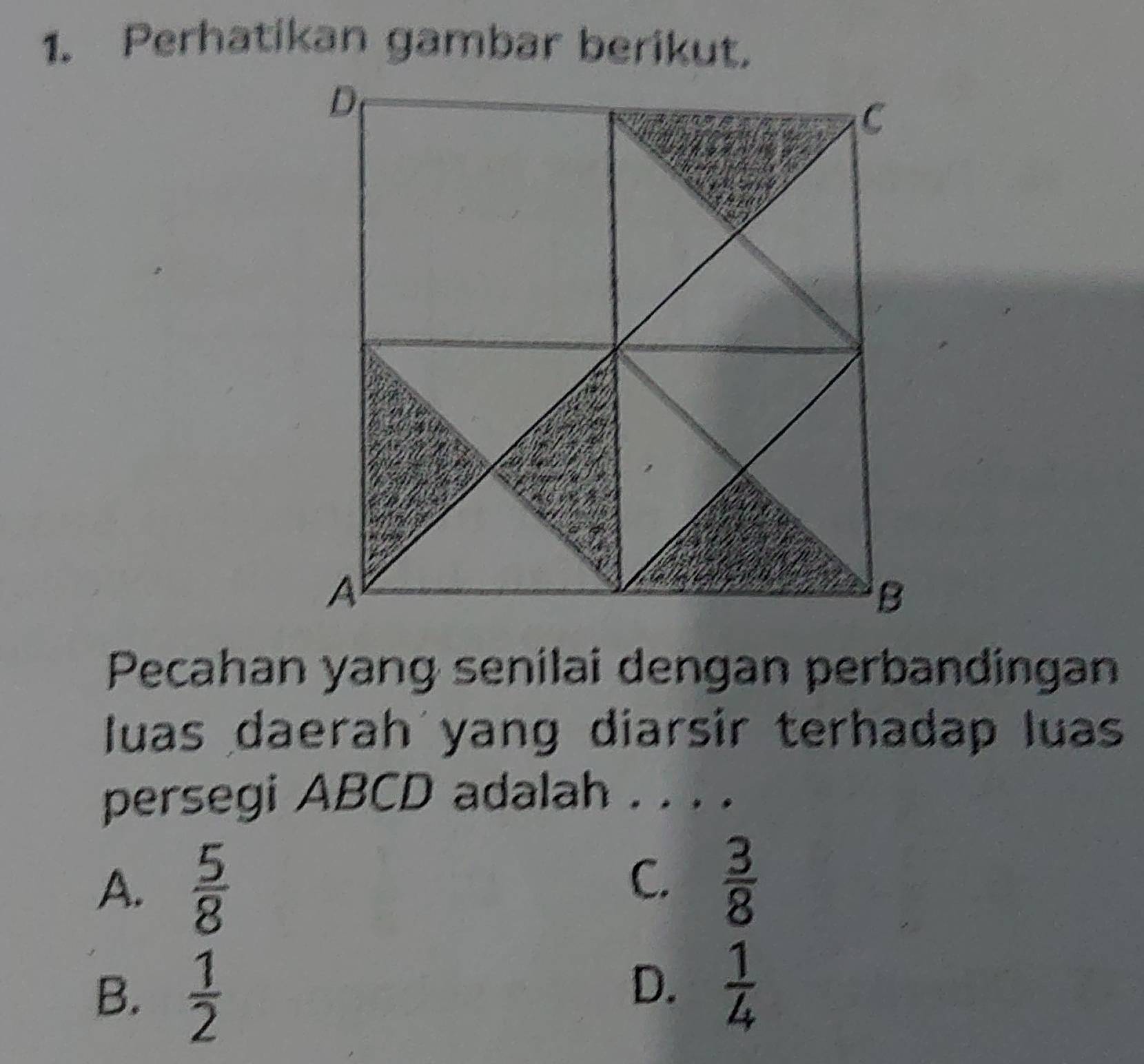 Perhatikan gambar berikut.
Pecahan yang senilai dengan perbandingan
luas daerah yang diarsir terhadap luas
persegi ABCD adalah . . . .
A.  5/8 
C.  3/8 
B.  1/2 
D.  1/4 