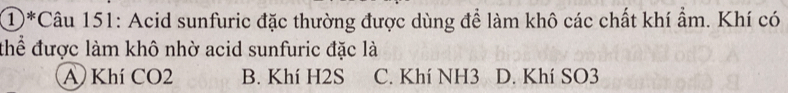 ①*Câu 151: Acid sunfuric đặc thường được dùng để làm khô các chất khí ẩm. Khí có
thể được làm khô nhờ acid sunfuric đặc là
A Khí CO2 B. Khí H2S C. Khí NH3 D. Khí SO3