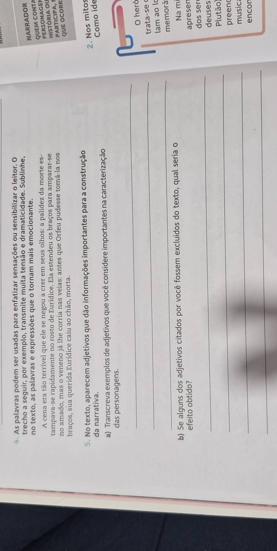 As palavras podem ser usadas para enfatizar sensações ou sensibilizar o leitor. O 
trecho a seguir, por exemplo, transmite muita tensão e dramaticidade. Sublinhe, 
no texto, as palavras e expressões que o tornam mais emocionante. 
NARRADOR 
QUEM CONTA 
A cena era tão terrível que ele se negou a crer em seus olhos: a palidez da morte es- 
PERSONAGEN 
tampava-se rapidamente no rosto de Eurídice. Ela estendeu os braços para amparar-se 
história ou 
no amado, mas o veneno já lhe corria nas veias: antes que Orfeu pudesse tomá-la nos 
PARTICIPA, 
QUE OCORR 
braços, sua querida Eurídice caiu ao chão, morta. 
5. No texto, aparecem adjetivos que dão informações importantes para a construção 
2. Nos mitos 
da narrativa. Como ide 
a) Transcreva exemplos de adjetivos que você considere importantes na caracterização 
das personagens. 
_ 
O heró 
_ 
trata-se 
_ 
lam ao l 
memorá 
b) Se alguns dos adjetivos citados por você fossem excluídos do texto, qual seria o 
Na m 
efeito obtido? apresen 
_ 
dos ser 
deuses 
_ 
Plutão) 
preen 
_ 
music 
encon 
_