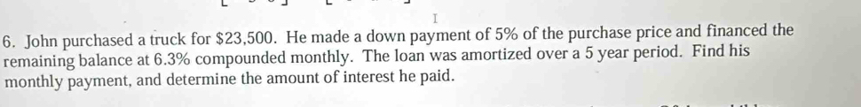 John purchased a truck for $23,500. He made a down payment of 5% of the purchase price and financed the 
remaining balance at 6.3% compounded monthly. The loan was amortized over a 5 year period. Find his 
monthly payment, and determine the amount of interest he paid.