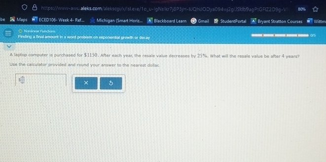 be Maps ECED106- Week 4- Ref... Michigan (Smart Horiz... A Blackboard Learn G Gmail StudentPortal A Bryant Stratton Courses Wittm 
O - Nonlinear Functions 
Finding a final amount in a word problem on exponential growth or decay 
05 
A laptop computer is purchased for $1150. After each year, the resale value decreases by 25%. What will the resale value be after 4 years? 
Use the calculator provided and round your answer to the nearest dollar. 
×