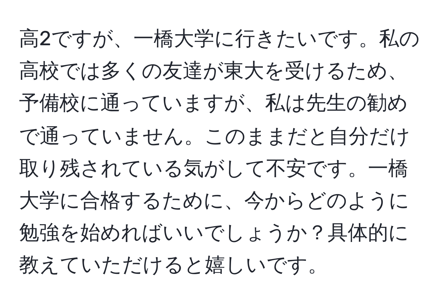 高2ですが、一橋大学に行きたいです。私の高校では多くの友達が東大を受けるため、予備校に通っていますが、私は先生の勧めで通っていません。このままだと自分だけ取り残されている気がして不安です。一橋大学に合格するために、今からどのように勉強を始めればいいでしょうか？具体的に教えていただけると嬉しいです。