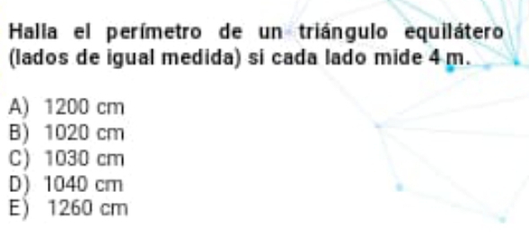 Halla el perímetro de un triángulo equilátero
(lados de igual medida) si cada lado mide 4 m.
A) 1200 cm
B) 1020 cm
C) 1030 cm
D) 1040 cm
E 1260 cm