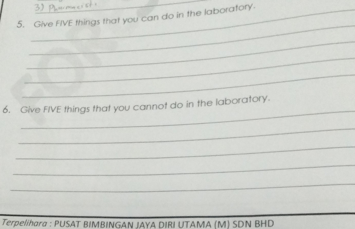 Give FIVE things that you can do in the laboratory. 
_ 
_ 
_ 
_ 
_ 
6. Give FIVE things that you cannot do in the laboratory. 
_ 
_ 
_ 
_ 
Terpelihara : PUSAT BIMBINGAN JAYA DIRI UTAMA (M) SDN BHD