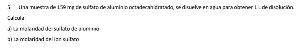 Una muestra de 159 mg de sulfato de aluminio octadecahidratado, se disuelve en agua para obtener 1 L de disolución. 
Calcula: 
a) La molaridad del sulfato de aluminio 
b) La molaridad del ion sulfato