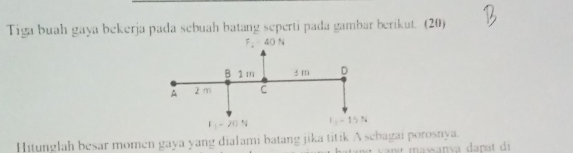 Tiga buah gaya bekerja pada sebuah batang seperti pada gambar berikut. (20)
Hitunglah besar momen gaya yang dialami batang jika titik A sebagai porosnya.
vang massanía danat di