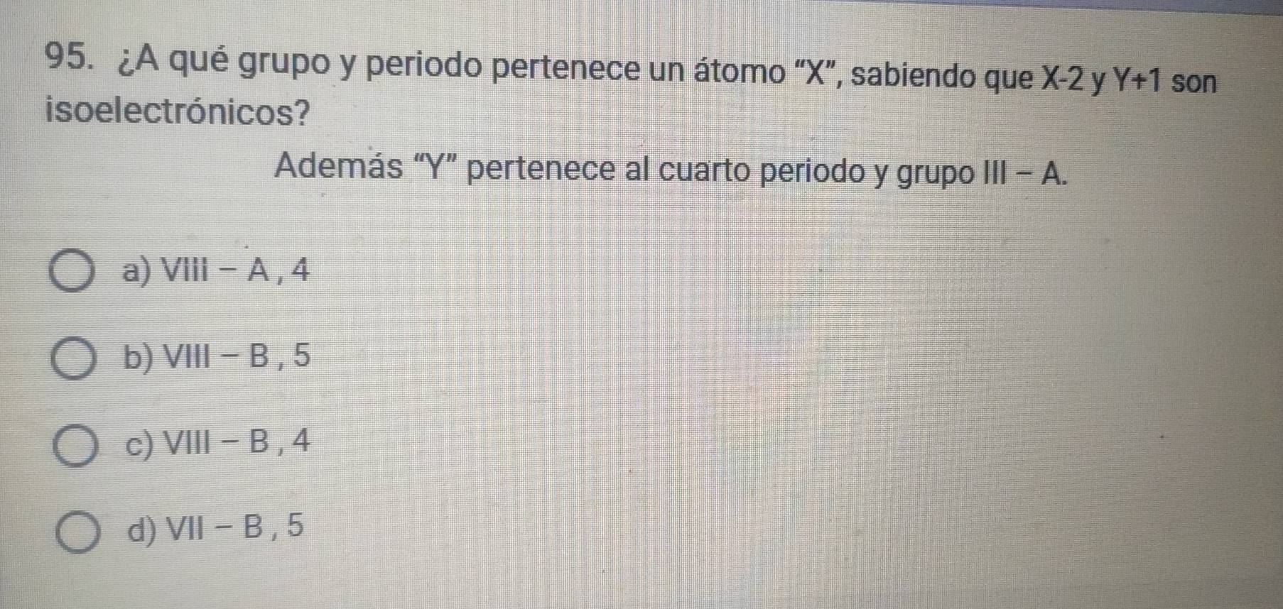 ¿A qué grupo y periodo pertenece un átomo “ X ”, sabiendo que X-2 y Y+1 son
iso electrónicos?
Además “ Y ” pertenece al cuarto periodo y grupo III-A.
a) VIII-A, 4
b) VIII-B, 5
c) VIII-B, 4
d) VII-B, 5