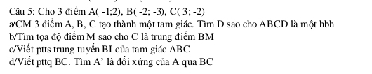 Cho 3 điểm A(-1;2), B(-2;-3), C(3;-2)
/CM 3 điểm A, B, C tạo thành một tam giác. Tìm D sao cho ABCD là một hbh
b/Tìm tọa độ điểm M sao cho C là trung điểm BM
c/Viết ptts trung tuyển BI của tam giác ABC
d/Viết pttq BC. Tìm A’ là đối xứng của A qua BC