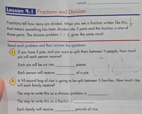 NAME_ 
Lesson 4. 1 Fractions and Division 
Fractions tell how items are divided. When you see a fraction written like this,  1/3 , 
that means something has been divided into 3 parts and the fraction is one of 
those parts. The division problem 1/ 3 , gives the same result. 
Read each problem and then answer the questions. 
If you have 3 pies, and you want to split them between 4 people, how much 
pie will each person receive? 
Each pie will be cut into _pieces. 
Each person will receive _of a pie. 
2. A 45-pound bag of rice is going to be split between 5 families. How much rice 
will each family receive? 
The way to write this as a division problem is_ 
The way to write this as a fraction is _. 
Each family will receive _pounds of rice.