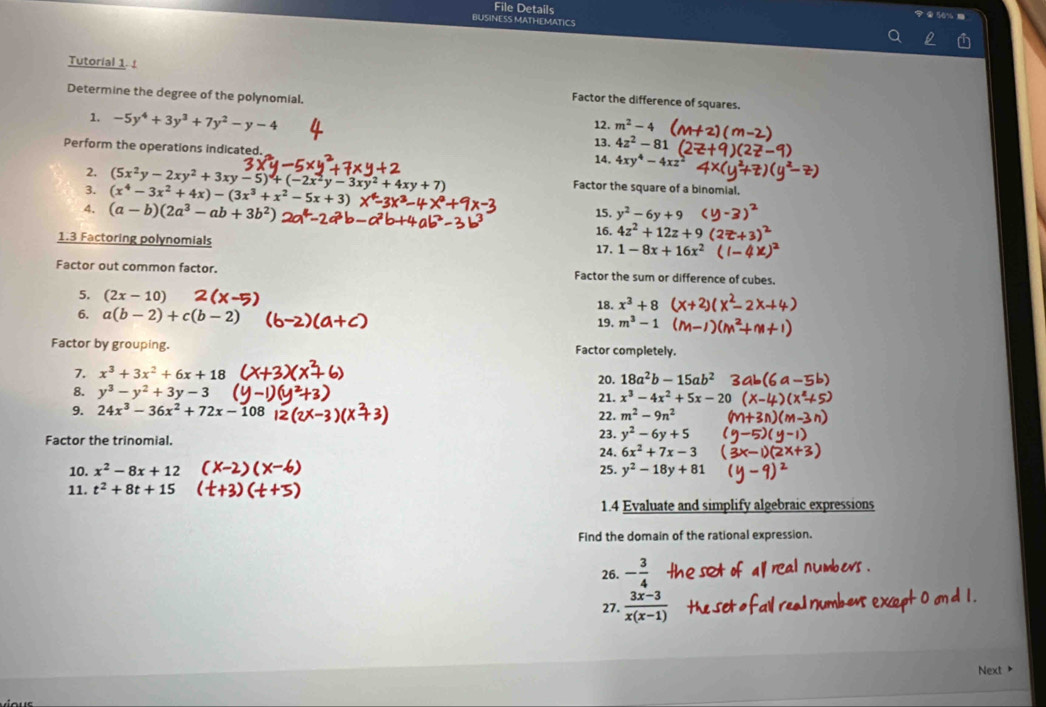 File Details
BUSINESS MATHEMATICS
Tutorial 1. Factor the difference of squares.
Determine the degree of the polynomial.
12. m^2-4
1. -5y^4+3y^3+7y^2-y-4 13. 4z^2-81
Perform the operations indicated.
14. 4xy^4-4xz
2. (5x^2y-2xy^2+3xy-5)+(-2x^2y-3xy^2+4xy+7) Factor the square of a binomial.
3. (x^4-3x^2+4x)-(3x^3+x^2-5x+3) 15. y^2-6y+9
4. (a-b)(2a^3-ab+3b^2) 16. 4z^2+12z+9(
1.3 Factoring polynomials 1-8x+16x^2
17.
Factor out common factor. Factor the sum or difference of cubes.
5. (2x-10) 18. x^3+8
6. a(b-2)+c(b-2)
19. m^3-1
Factor by grouping. Factor completely.
7. x^3+3x^2+6x+18 20. 18a^2b-15ab^2
8. y^3-y^2+3y-3 21. x^3-4x^2+5x-2
9. 24x^3-36x^2+72x-108 22. m^2-9n^2
Factor the trinomial.
23. y^2-6y+5
24. 6x^2+7x-3
10. x^2-8x+12 25. y^2-18y+81
11. t^2+8t+15
1.4 Evaluate and simplify algebraic expressions
Find the domain of the rational expression.
26. - 3/4 
27.  (3x-3)/x(x-1) 
Next