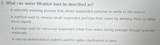 What can water filtration best be described as?
A naturally evolving process that allows suspended particles to settle to the bottom
A method used to remove small suspended particles from water by allowing them to settle
more rapidly
A process used for removing suspended solids from water during passage through granular
materials
A natural sedimentation system used for water clarification in lakes