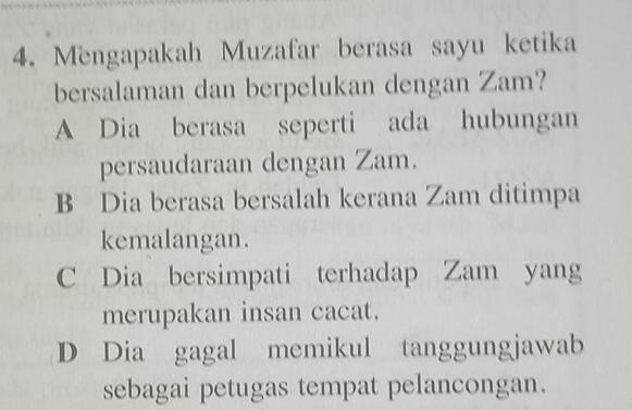 Mengapakah Muzafar berasa sayu ketika
bersalaman dan berpelukan dengan Zam?
A Dia berasa seperti ada hubungan
persaudaraan dengan Zam.
B Dia berasa bersalah kerana Zam ditimpa
kemalangan.
C Dia bersimpati terhadap Zam yang
merupakan insan cacat.
D Dia gagal memikul tanggungjawab
sebagai petugas tempat pelancongan.