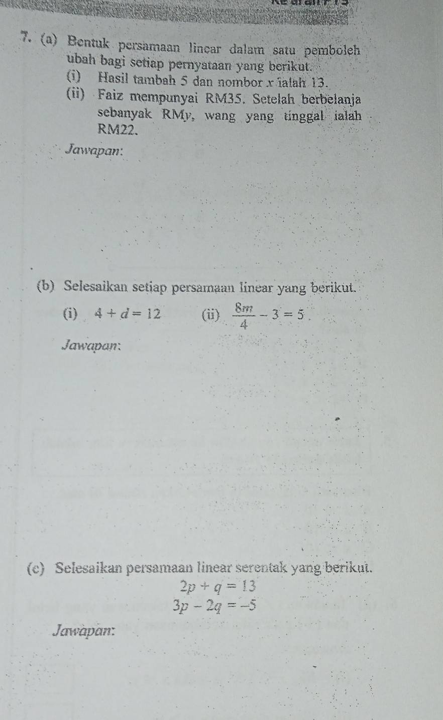 Bentuk persamaan lincar dalam satu pemboleh 
ubah bagi setiap pernyataan yang berikut." 
(i) Hasil tambah 5 dan nombor x ialah 13. 
(ii) Faiz mempunyai RM35. Setelah berbelanja 
sebanyak RMy, wang yang tinggal ialah
RM22. 
Jawapan: 
(b) Selesaikan setiap persamaan linear yang berikut. 
(i) 4+d=12 (ii)  8m/4 -3=5
Jawapan: 
(c) Selesaikan persamaan linear serentak yang berikut.
2p+q=13
3p-2q=-5
Jawapan: