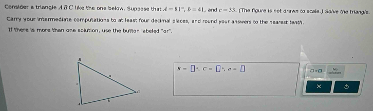 Consider a triangle A B C like the one below. Suppose that A=81°, b=41 , and c=33. (The figure is not drawn to scale.) Solve the triangle. 
Carry your intermediate computations to at least four decimal places, and round your answers to the nearest tenth. 
If there is more than one solution, use the button labeled "or".
B=□°, C=□°, a=□
No
□ approx □ solution 
×